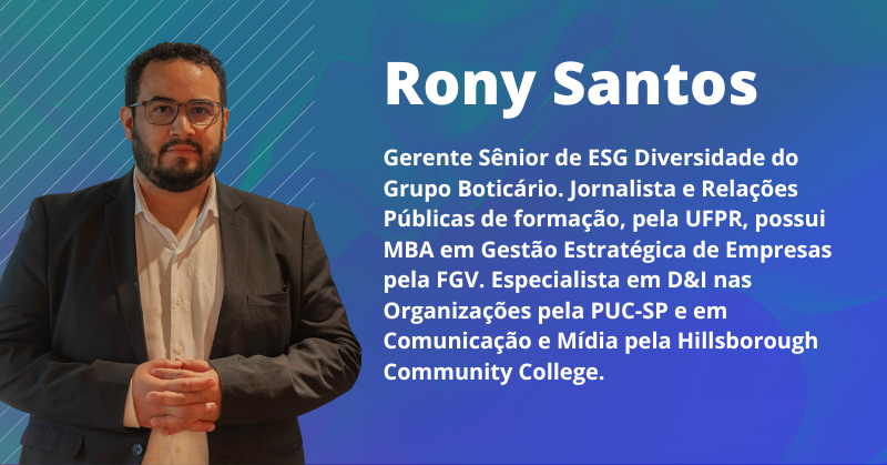 Rony Santos: Gerente Sênior de ESG Diversidade do Grupo Boticário. Jornalista e Relações Públicas de formação, pela UFPR, possui MBA em Gestão Estratégica de Empresas pela FGV. Especialista em D&I nas Organizações pela PUC-SP e em Comunicação e Mídia pela Hillsborough Community College.