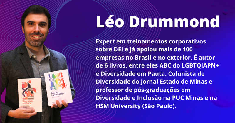 Léo Drummond: Expert em treinamentos corporativos sobre DEI e já apoiou mais de 100 empresas no Brasil e no exterior. É autor de 6 livros, entre eles ABC do LGBTQIAPN+ e Diversidade em Pauta. Colunista de Diversidade do jornal Estado de Minas e professor de pós-graduações em Diversidade e Inclusão na PUC Minas e na HSM University (São Paulo).