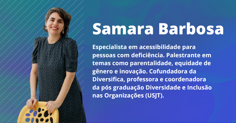 Samara Barbosa: Especialista em acessibilidade para pessoas com deficiência. Palestrante em temas como parentalidade, equidade de gênero e inovação. Cofundadora da Diversifica, professora e coordenadora da pós graduação Diversidade e Inclusão nas Organizações (USJT).