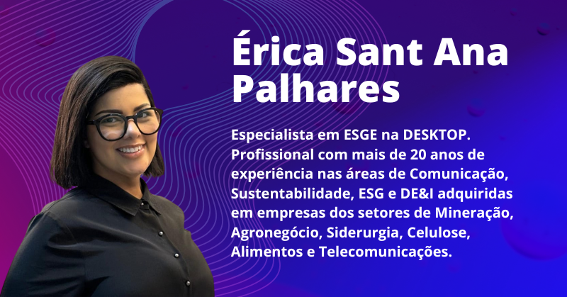 Érica Sant Ana Palhares: Especialista em ESGE na DESKTOP. Profissional com mais de 20 anos de experiência nas áreas de Comunicação, Sustentabilidade, ESG e DE&I adquiridas em empresas dos setores de Mineração, Agronegócio, Siderurgia, Celulose, Alimentos e Telecomunicações.