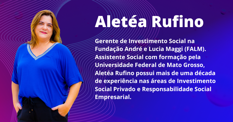 Aletéa Rufino: Gerente de Investimento Social na Fundação André e Lucia Maggi (FALM). Assistente Social com formação pela Universidade Federal de Mato Grosso, Aletéa Rufino possui mais de uma década de experiência nas áreas de Investimento Social Privado e Responsabilidade Social Empresarial.