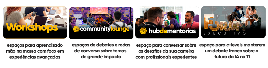 Workshops
espaços para aprendizado
mão na massa com foco em
experiências avançadas

Community Lounge
espaços de debates e rodas
de conversa sobre temas 
de grande impacto

Hub de Mentorias
espaço para conversar sobre
os desafios da sua carreira
com profissionais experientes

Fórum Executivo
espaço para c-levels manterem
um debate franco sobre o 
futuro da IA na TI